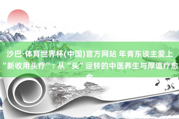 沙巴·体育世界杯(中国)官方网站 年青东谈主爱上“新收用头疗”: 从“头”运转的中医养生与厚谊疗愈