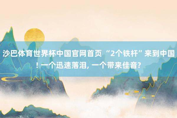 沙巴体育世界杯中国官网首页 “2个铁杆”来到中国! 一个迅速落泪， 一个带来佳音?