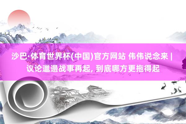 沙巴·体育世界杯(中国)官方网站 伟伟说念来 | 议论邋遢战事再起， 到底哪方更拖得起