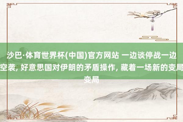 沙巴·体育世界杯(中国)官方网站 一边谈停战一边空袭， 好意思国对伊朗的矛盾操作， 藏着一场新的变局