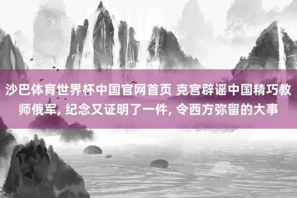 沙巴体育世界杯中国官网首页 克宫辟谣中国精巧教师俄军， 纪念又证明了一件， 令西方弥留的大事