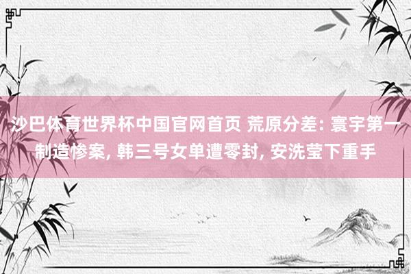 沙巴体育世界杯中国官网首页 荒原分差: 寰宇第一制造惨案， 韩三号女单遭零封， 安洗莹下重手