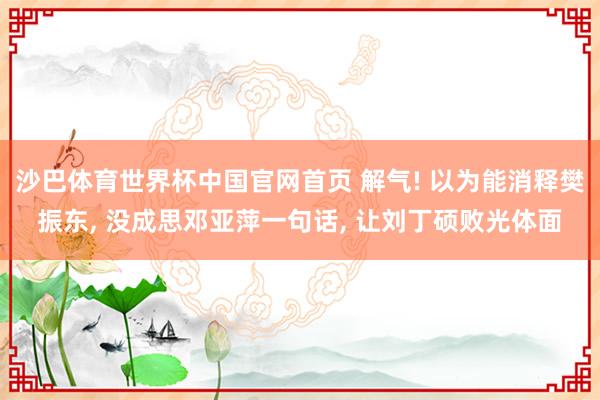 沙巴体育世界杯中国官网首页 解气! 以为能消释樊振东， 没成思邓亚萍一句话， 让刘丁硕败光体面