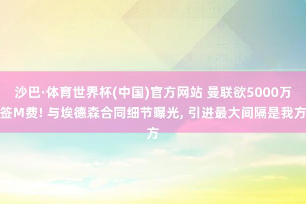 沙巴·体育世界杯(中国)官方网站 曼联欲5000万签M费! 与埃德森合同细节曝光， 引进最大间隔是我方