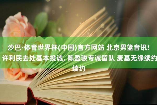 沙巴·体育世界杯(中国)官方网站 北京男篮音讯! 许利民去处基本投诚， 陈盈骏专诚留队 麦基无缘续约