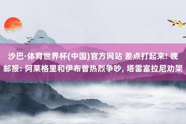 沙巴·体育世界杯(中国)官方网站 差点打起来! 晚邮报: 阿莱格里和伊布曾热烈争吵， 塔雷富拉尼劝架