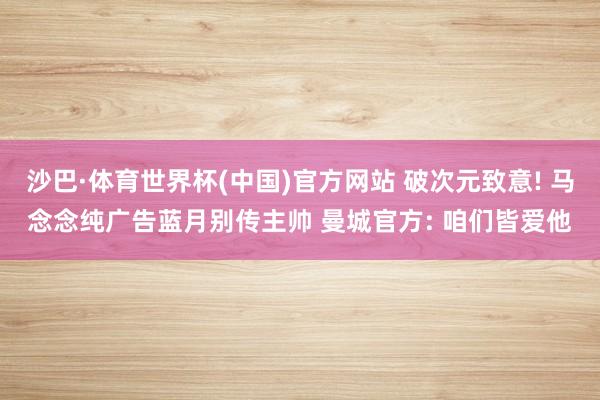 沙巴·体育世界杯(中国)官方网站 破次元致意! 马念念纯广告蓝月别传主帅 曼城官方: 咱们皆爱他