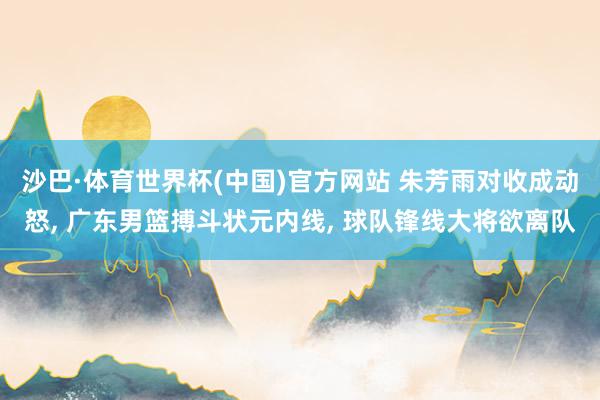 沙巴·体育世界杯(中国)官方网站 朱芳雨对收成动怒， 广东男篮搏斗状元内线， 球队锋线大将欲离队