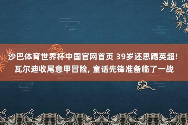 沙巴体育世界杯中国官网首页 39岁还思踢英超! 瓦尔迪收尾意甲冒险， 童话先锋准备临了一战