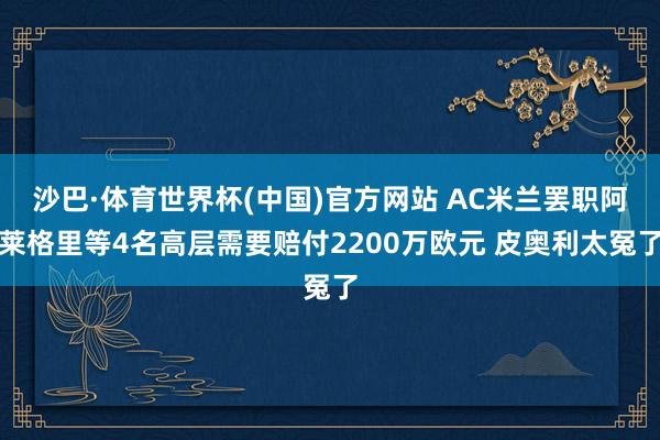 沙巴·体育世界杯(中国)官方网站 AC米兰罢职阿莱格里等4名高层需要赔付2200万欧元 皮奥利太冤了