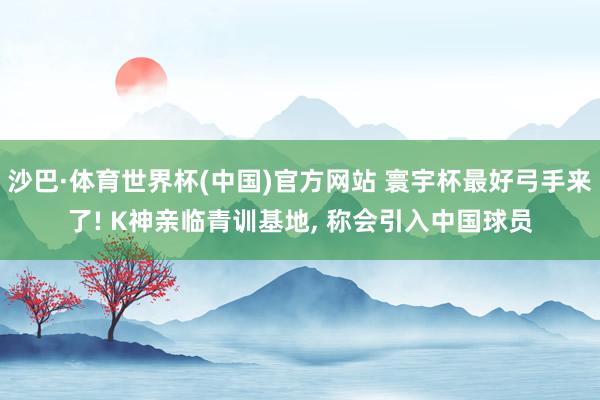 沙巴·体育世界杯(中国)官方网站 寰宇杯最好弓手来了! K神亲临青训基地， 称会引入中国球员