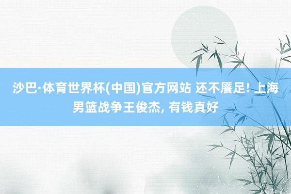 沙巴·体育世界杯(中国)官方网站 还不餍足! 上海男篮战争王俊杰， 有钱真好
