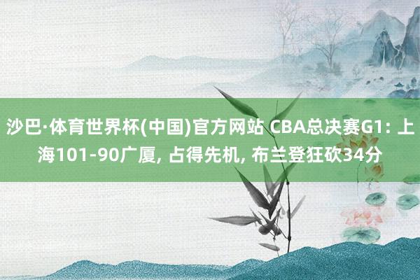 沙巴·体育世界杯(中国)官方网站 CBA总决赛G1: 上海101-90广厦， 占得先机， 布兰登狂砍34分
