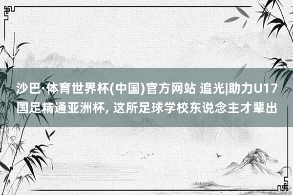 沙巴·体育世界杯(中国)官方网站 追光|助力U17国足精通亚洲杯， 这所足球学校东说念主才辈出