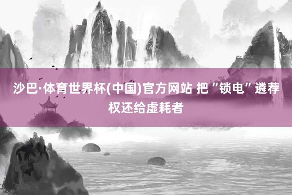 沙巴·体育世界杯(中国)官方网站 把“锁电”遴荐权还给虚耗者