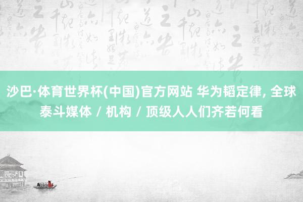 沙巴·体育世界杯(中国)官方网站 华为韬定律， 全球泰斗媒体 / 机构 / 顶级人人们齐若何看