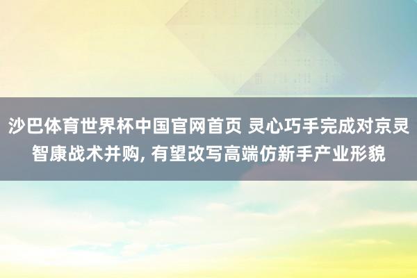 沙巴体育世界杯中国官网首页 灵心巧手完成对京灵智康战术并购， 有望改写高端仿新手产业形貌