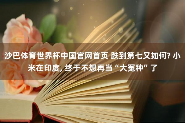 沙巴体育世界杯中国官网首页 跌到第七又如何? 小米在印度， 终于不想再当“大冤种”了
