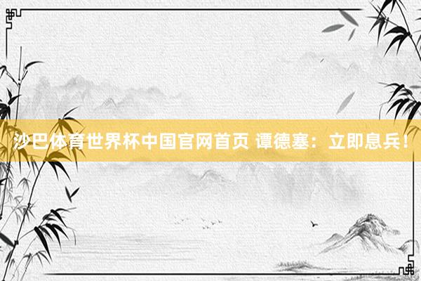 沙巴体育世界杯中国官网首页 谭德塞：立即息兵！