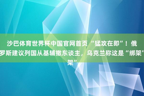 沙巴体育世界杯中国官网首页 “猛攻在即”！俄罗斯建议列国从基辅撤东谈主，乌克兰称这是“绑架”