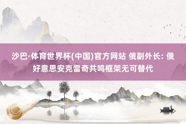 沙巴·体育世界杯(中国)官方网站 俄副外长: 俄好意思安克雷奇共鸣框架无可替代