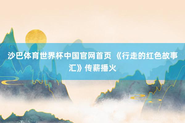 沙巴体育世界杯中国官网首页 《行走的红色故事汇》传薪播火