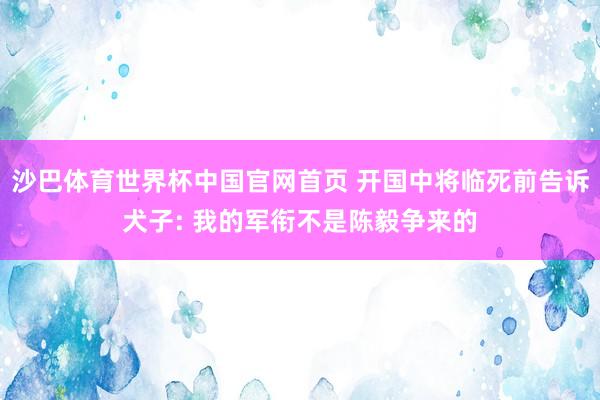 沙巴体育世界杯中国官网首页 开国中将临死前告诉犬子: 我的军衔不是陈毅争来的