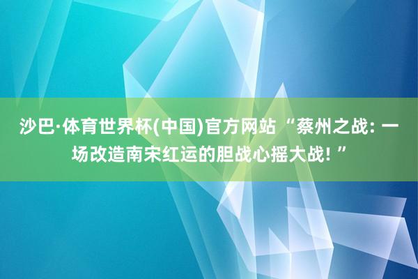沙巴·体育世界杯(中国)官方网站 “蔡州之战: 一场改造南宋红运的胆战心摇大战! ”