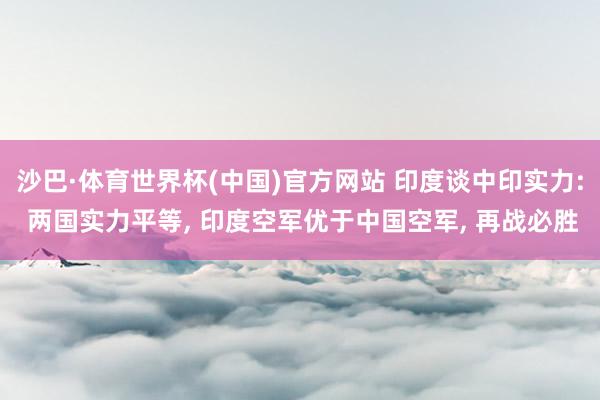 沙巴·体育世界杯(中国)官方网站 印度谈中印实力: 两国实力平等， 印度空军优于中国空军， 再战必胜