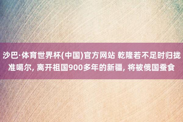 沙巴·体育世界杯(中国)官方网站 乾隆若不足时归拢准噶尔， 离开祖国900多年的新疆， 将被俄国蚕食