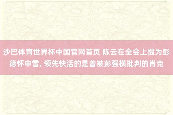 沙巴体育世界杯中国官网首页 陈云在全会上提为彭德怀申雪， 领先快活的是曾被彭强横批判的肖克