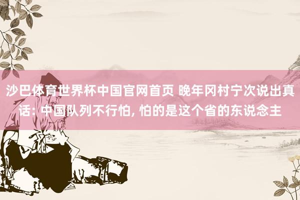 沙巴体育世界杯中国官网首页 晚年冈村宁次说出真话: 中国队列不行怕， 怕的是这个省的东说念主