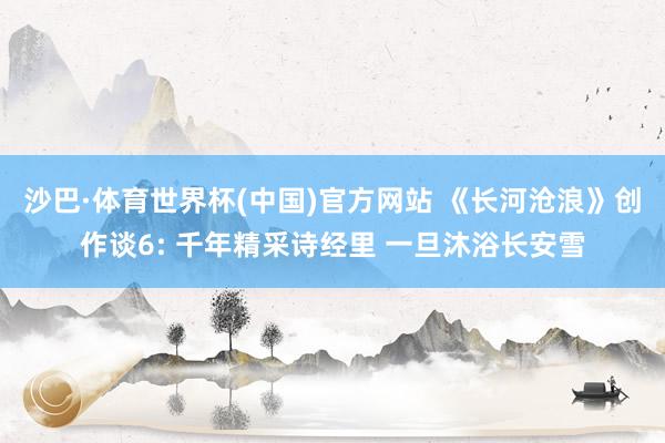 沙巴·体育世界杯(中国)官方网站 《长河沧浪》创作谈6: 千年精采诗经里 一旦沐浴长安雪