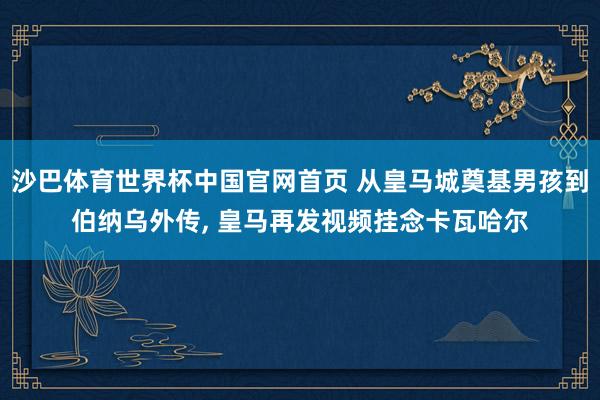沙巴体育世界杯中国官网首页 从皇马城奠基男孩到伯纳乌外传， 皇马再发视频挂念卡瓦哈尔