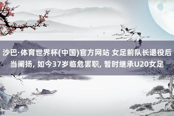 沙巴·体育世界杯(中国)官方网站 女足前队长退役后当阐扬， 如今37岁临危罢职， 暂时继承U20女足