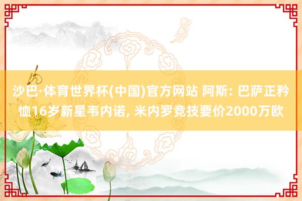 沙巴·体育世界杯(中国)官方网站 阿斯: 巴萨正矜恤16岁新星韦内诺， 米内罗竞技要价2000万欧