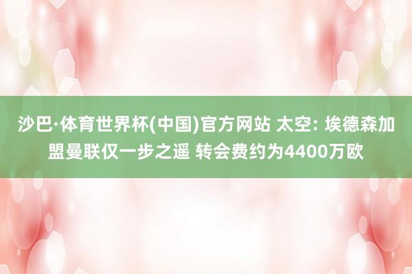 沙巴·体育世界杯(中国)官方网站 太空: 埃德森加盟曼联仅一步之遥 转会费约为4400万欧
