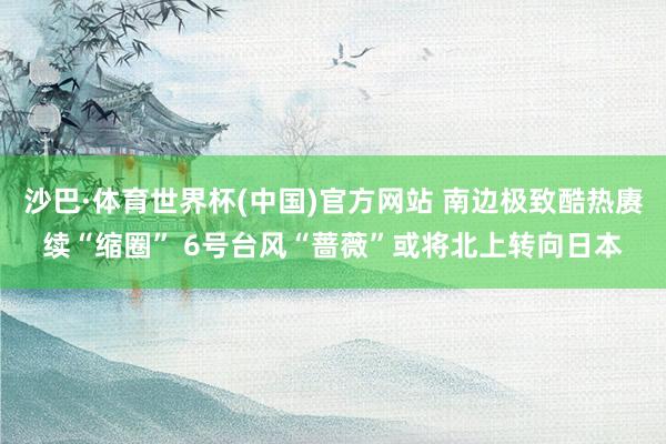 沙巴·体育世界杯(中国)官方网站 南边极致酷热赓续“缩圈” 6号台风“蔷薇”或将北上转向日本