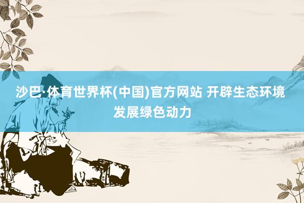 沙巴·体育世界杯(中国)官方网站 开辟生态环境 发展绿色动力
