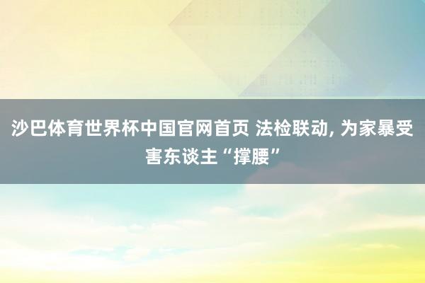 沙巴体育世界杯中国官网首页 法检联动， 为家暴受害东谈主“撑腰”