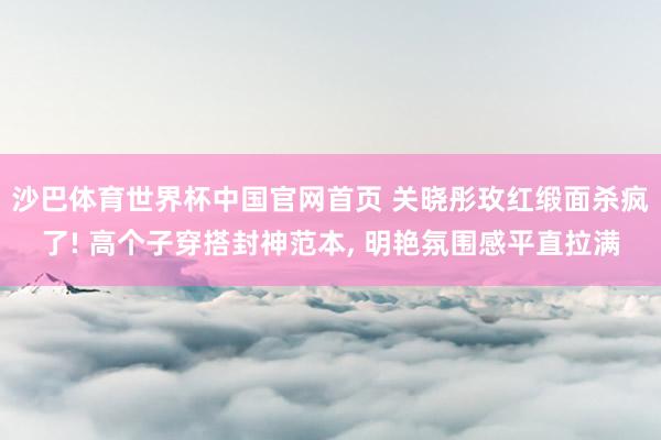 沙巴体育世界杯中国官网首页 关晓彤玫红缎面杀疯了! 高个子穿搭封神范本， 明艳氛围感平直拉满