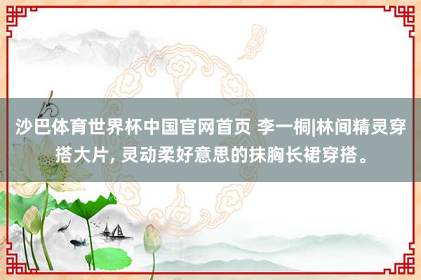 沙巴体育世界杯中国官网首页 李一桐|林间精灵穿搭大片， 灵动柔好意思的抹胸长裙穿搭。