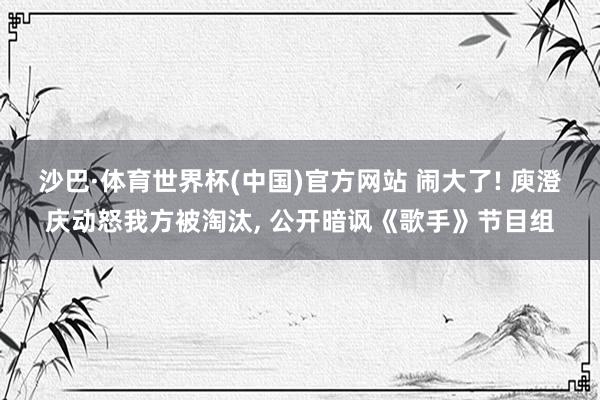 沙巴·体育世界杯(中国)官方网站 闹大了! 庾澄庆动怒我方被淘汰， 公开暗讽《歌手》节目组