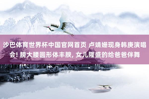 沙巴体育世界杯中国官网首页 卢靖姗现身韩庚演唱会! 膀大腰圆形体丰腴， 女儿隆盛的给爸爸伴舞