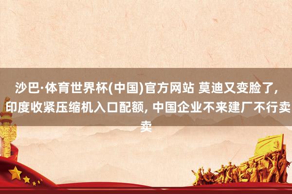沙巴·体育世界杯(中国)官方网站 莫迪又变脸了， 印度收紧压缩机入口配额， 中国企业不来建厂不行卖