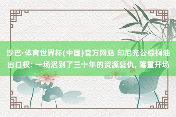 沙巴·体育世界杯(中国)官方网站 印尼充公棕榈油出口权: 一场迟到了三十年的资源复仇， 隆重开场