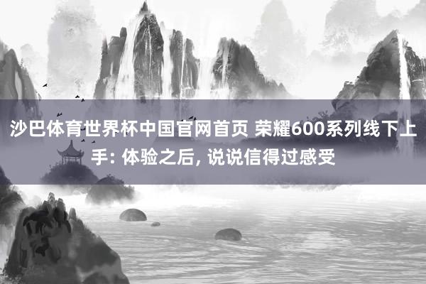 沙巴体育世界杯中国官网首页 荣耀600系列线下上手: 体验之后， 说说信得过感受