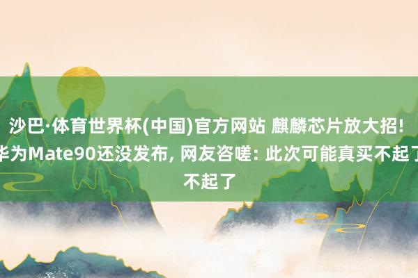 沙巴·体育世界杯(中国)官方网站 麒麟芯片放大招! 华为Mate90还没发布， 网友咨嗟: 此次可能真买不起了