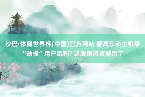 沙巴·体育世界杯(中国)官方网站 智高东谈主机靠“劫捏”用户赢利? 这股歪风该整治了
