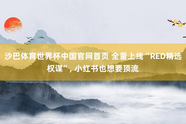 沙巴体育世界杯中国官网首页 全量上线“RED精选权谋”， 小红书也想要顶流